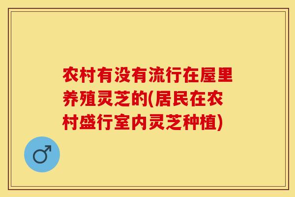 农村有没有流行在屋里养殖灵芝的(居民在农村盛行室内灵芝种植)