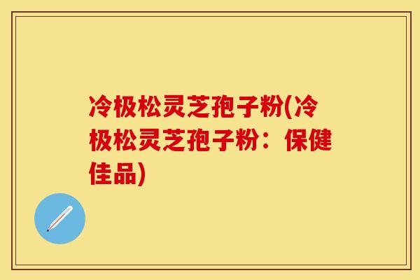 冷极松灵芝孢子粉(冷极松灵芝孢子粉：保健佳品)
