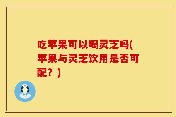 吃苹果可以喝灵芝吗(苹果与灵芝饮用是否可配？)