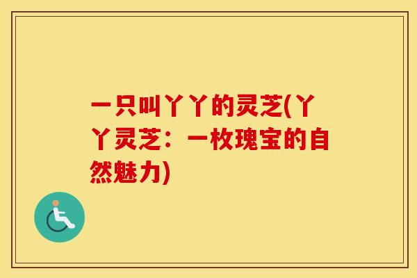 一只叫丫丫的灵芝(丫丫灵芝：一枚瑰宝的自然魅力)