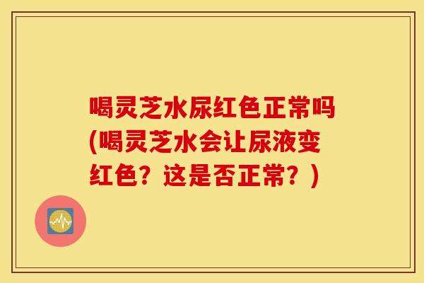 喝灵芝水尿红色正常吗(喝灵芝水会让尿液变红色？这是否正常？)