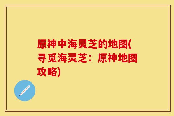原神中海灵芝的地图(寻觅海灵芝：原神地图攻略)