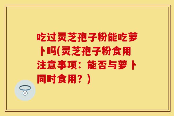 吃过灵芝孢子粉能吃萝卜吗(灵芝孢子粉食用注意事项：能否与萝卜同时食用？)