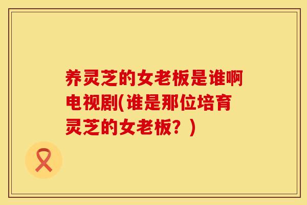 养灵芝的女老板是谁啊电视剧(谁是那位培育灵芝的女老板？)