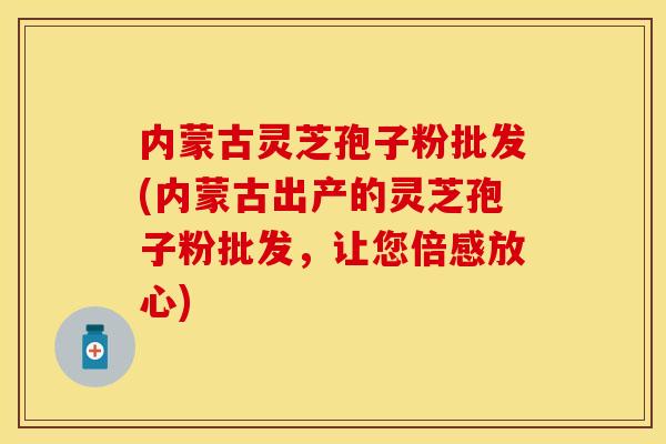 内蒙古灵芝孢子粉批发(内蒙古出产的灵芝孢子粉批发，让您倍感放心)