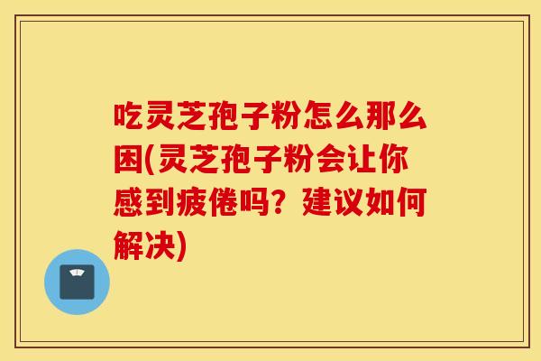 吃灵芝孢子粉怎么那么困(灵芝孢子粉会让你感到疲倦吗？建议如何解决)