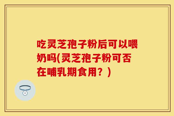 吃灵芝孢子粉后可以喂奶吗(灵芝孢子粉可否在哺乳期食用？)