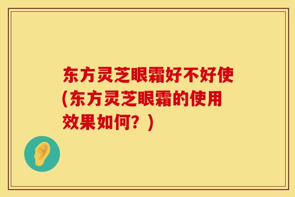 东方灵芝眼霜好不好使(东方灵芝眼霜的使用效果如何？)