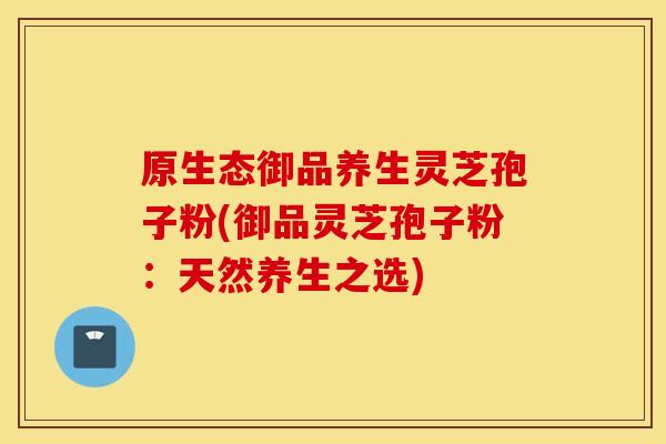 原生态御品养生灵芝孢子粉(御品灵芝孢子粉：天然养生之选)