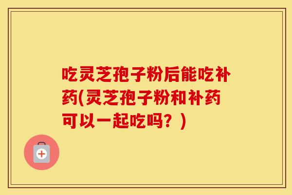 吃灵芝孢子粉后能吃补药(灵芝孢子粉和补药可以一起吃吗？)