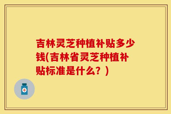 吉林灵芝种植补贴多少钱(吉林省灵芝种植补贴标准是什么？)