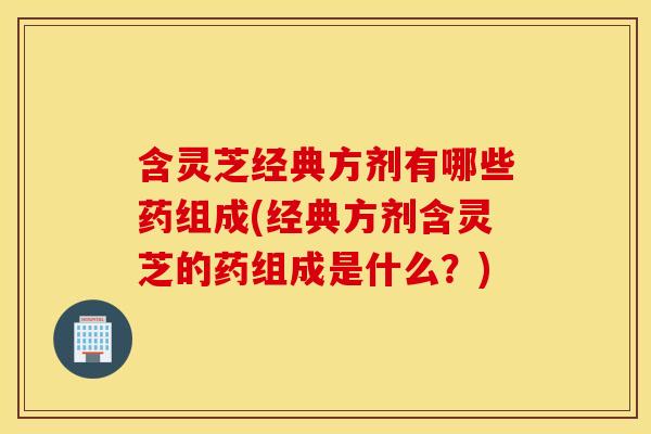 含灵芝经典方剂有哪些药组成(经典方剂含灵芝的药组成是什么？)