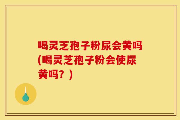 喝灵芝孢子粉尿会黄吗(喝灵芝孢子粉会使尿黄吗？)