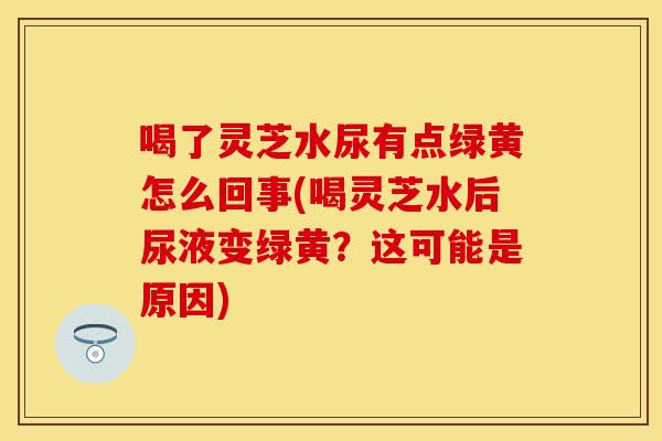 喝了灵芝水尿有点绿黄怎么回事(喝灵芝水后尿液变绿黄？这可能是原因)
