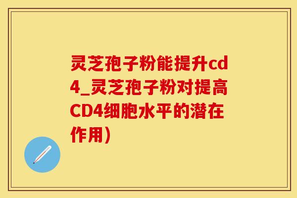 灵芝孢子粉能提升cd4_灵芝孢子粉对提高CD4细胞水平的潜在作用)
