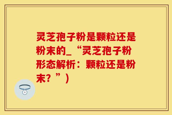 灵芝孢子粉是颗粒还是粉末的_“灵芝孢子粉形态解析：颗粒还是粉末？”)