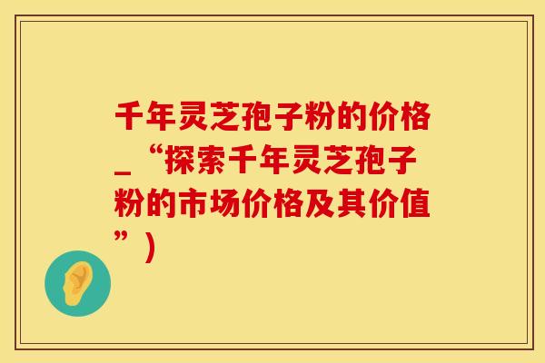 千年灵芝孢子粉的价格_“探索千年灵芝孢子粉的市场价格及其价值”)