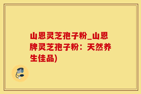 山恩灵芝孢子粉_山恩牌灵芝孢子粉：天然养生佳品)