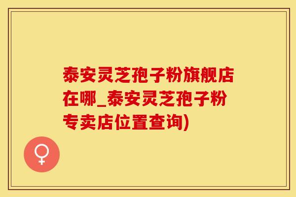 泰安灵芝孢子粉旗舰店在哪_泰安灵芝孢子粉专卖店位置查询)