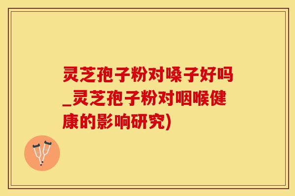 灵芝孢子粉对嗓子好吗_灵芝孢子粉对咽喉健康的影响研究)