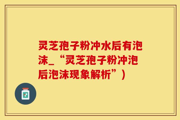 灵芝孢子粉冲水后有泡沫_“灵芝孢子粉冲泡后泡沫现象解析”)