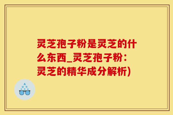 灵芝孢子粉是灵芝的什么东西_灵芝孢子粉：灵芝的精华成分解析)
