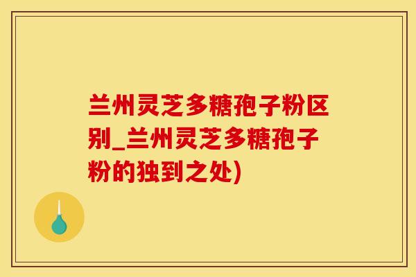 兰州灵芝多糖孢子粉区别_兰州灵芝多糖孢子粉的独到之处)