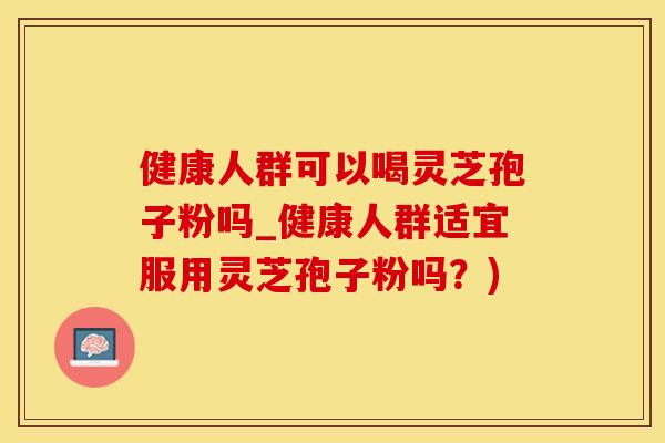 健康人群可以喝灵芝孢子粉吗_健康人群适宜服用灵芝孢子粉吗？)