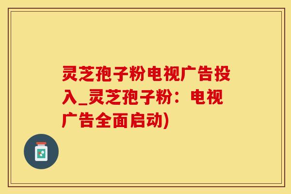 灵芝孢子粉电视广告投入_灵芝孢子粉：电视广告全面启动)