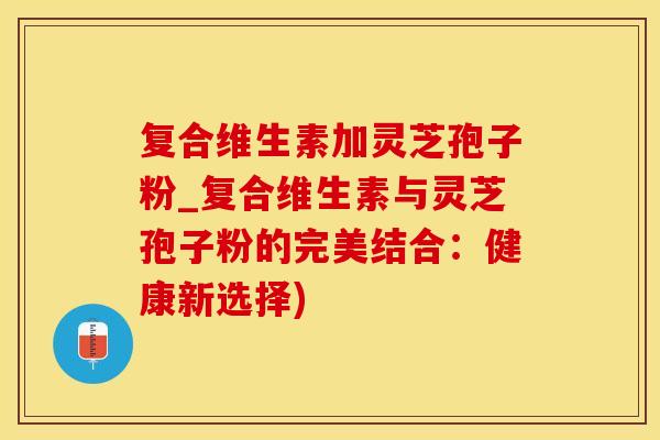 复合维生素加灵芝孢子粉_复合维生素与灵芝孢子粉的完美结合：健康新选择)