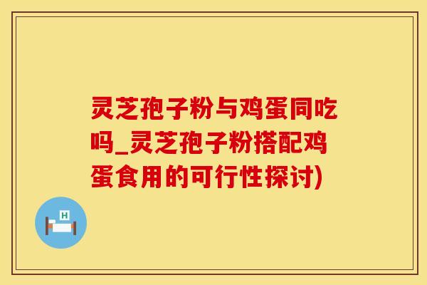 灵芝孢子粉与鸡蛋同吃吗_灵芝孢子粉搭配鸡蛋食用的可行性探讨)