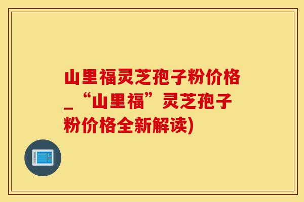 山里福灵芝孢子粉价格_“山里福”灵芝孢子粉价格全新解读)