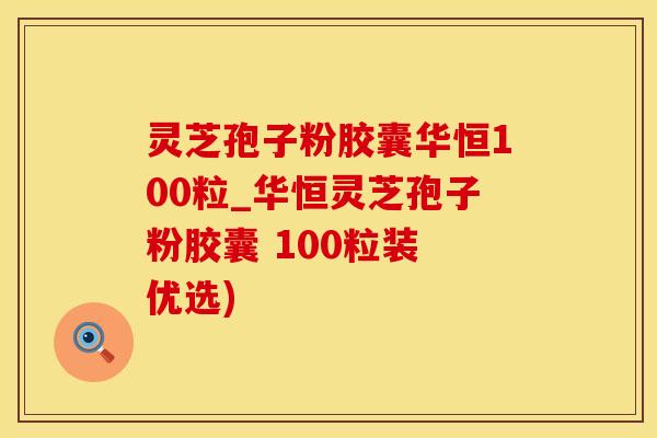 灵芝孢子粉胶囊华恒100粒_华恒灵芝孢子粉胶囊 100粒装 优选)