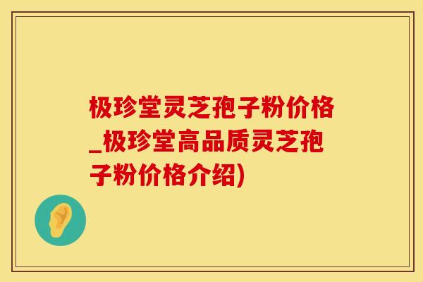 极珍堂灵芝孢子粉价格_极珍堂高品质灵芝孢子粉价格介绍)