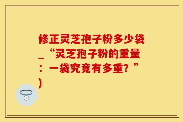 修正灵芝孢子粉多少袋_“灵芝孢子粉的重量：一袋究竟有多重？”)