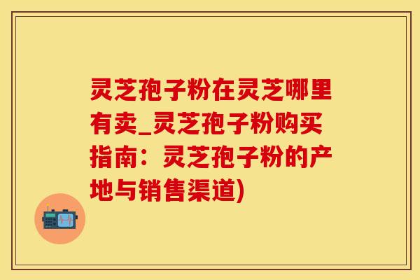 灵芝孢子粉在灵芝哪里有卖_灵芝孢子粉购买指南：灵芝孢子粉的产地与销售渠道)