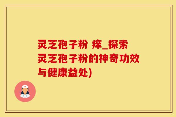 灵芝孢子粉 痒_探索灵芝孢子粉的神奇功效与健康益处)