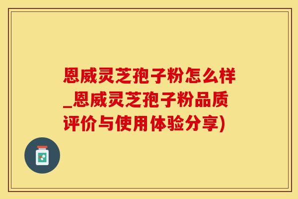 恩威灵芝孢子粉怎么样_恩威灵芝孢子粉品质评价与使用体验分享)