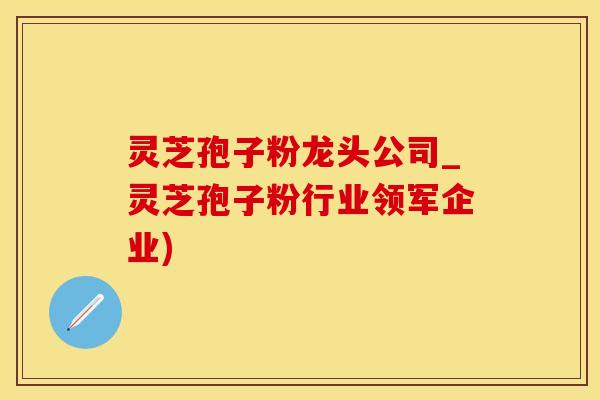 灵芝孢子粉龙头公司_灵芝孢子粉行业领军企业)