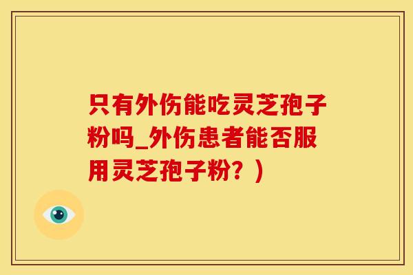 只有外伤能吃灵芝孢子粉吗_外伤患者能否服用灵芝孢子粉？)