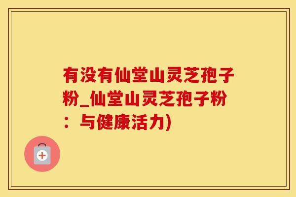 有没有仙堂山灵芝孢子粉_仙堂山灵芝孢子粉：与健康活力)