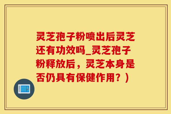 灵芝孢子粉喷出后灵芝还有功效吗_灵芝孢子粉释放后，灵芝本身是否仍具有保健作用？)
