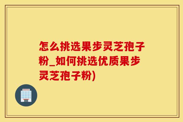 怎么挑选果步灵芝孢子粉_如何挑选优质果步灵芝孢子粉)