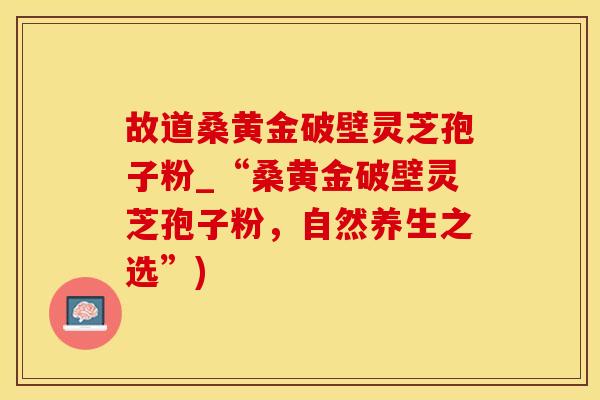 故道桑黄金破壁灵芝孢子粉_“桑黄金破壁灵芝孢子粉，自然养生之选”)