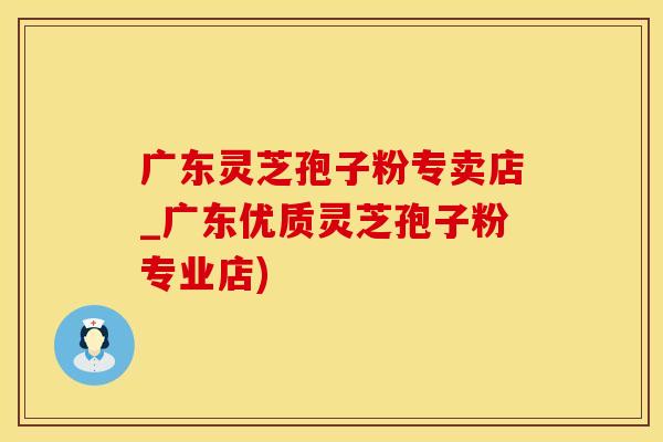 广东灵芝孢子粉专卖店_广东优质灵芝孢子粉专业店)