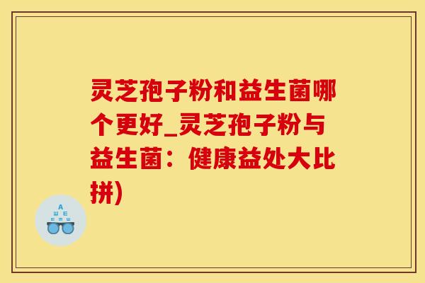 灵芝孢子粉和益生菌哪个更好_灵芝孢子粉与益生菌：健康益处大比拼)