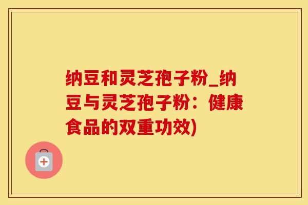 纳豆和灵芝孢子粉_纳豆与灵芝孢子粉：健康食品的双重功效)