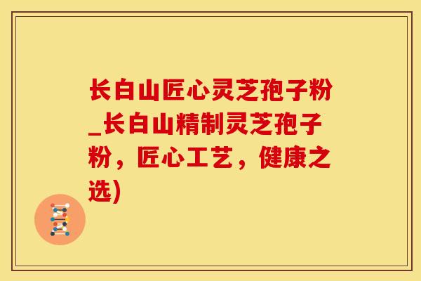 长白山匠心灵芝孢子粉_长白山精制灵芝孢子粉，匠心工艺，健康之选)