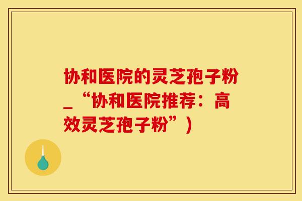 协和医院的灵芝孢子粉_“协和医院推荐：高效灵芝孢子粉”)