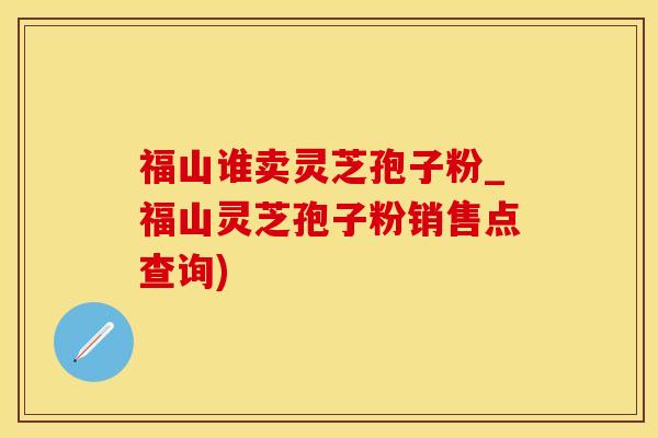 福山谁卖灵芝孢子粉_福山灵芝孢子粉销售点查询)